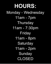 HOURS: Monday - Wednesday 11am - 7pm Thursday 11am - 7:30pm Friday 11am - 8pm Saturday 11am - 2pm Sunday CLOSED