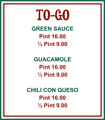 TO-GO GREEN SAUCE Pint 16.00 ½ Pint 9.00  GUACAMOLE Pint 16.00 ½ Pint 9.00  CHILI CON QUESO Pint 16.00 ½ Pint 9.00