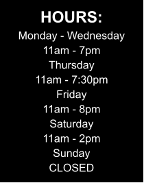 HOURS: Monday - Wednesday 11am - 7pm Thursday 11am - 7:30pm Friday 11am - 8pm Saturday 11am - 2pm Sunday CLOSED