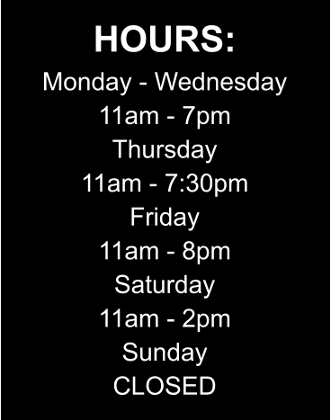 HOURS: Monday - Wednesday 11am - 7pm Thursday 11am - 7:30pm Friday 11am - 8pm Saturday 11am - 2pm Sunday CLOSED
