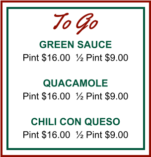 GREEN SAUCE Pint $16.00  ½ Pint $9.00  QUACAMOLE Pint $16.00  ½ Pint $9.00  CHILI CON QUESO Pint $16.00  ½ Pint $9.00 To Go